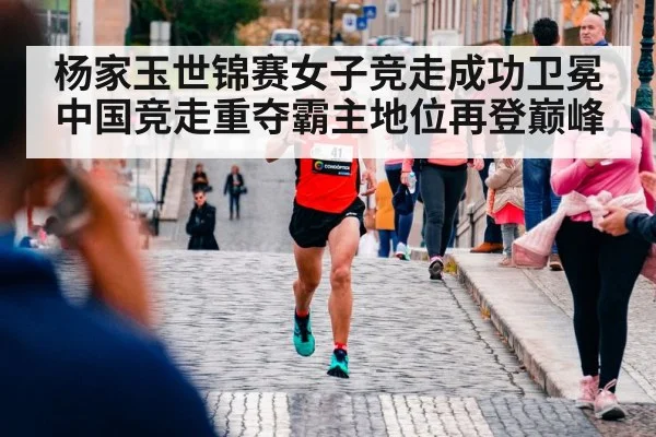 杨家玉世锦赛女子竞走成功卫冕 中国竞走重夺霸主地位再登巅峰 - kaiyun app