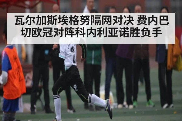 瓦尔加斯埃格努隔网对决 费内巴切欧冠对阵科内利亚诺胜负手 - kaiyun app