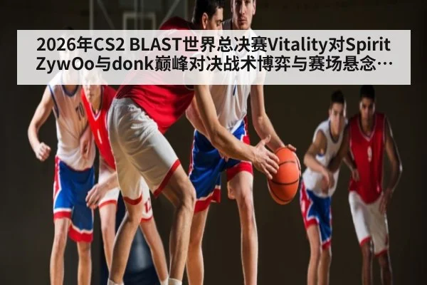 2026年CS2 BLAST世界总决赛Vitality对Spirit ZywOo与donk巅峰对决战术博弈与赛场悬念深度观察